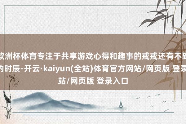 欧洲杯体育专注于共享游戏心得和趣事的戒戒还有不到2周的时辰-开云·kaiyun(全站)体育官方网站/网页版 登录入口