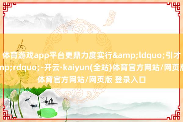 体育游戏app平台更鼎力度实行&ldquo;引才伯乐奖&rdquo;-开云·kaiyun(全站)体育官方网站/网页版 登录入口
