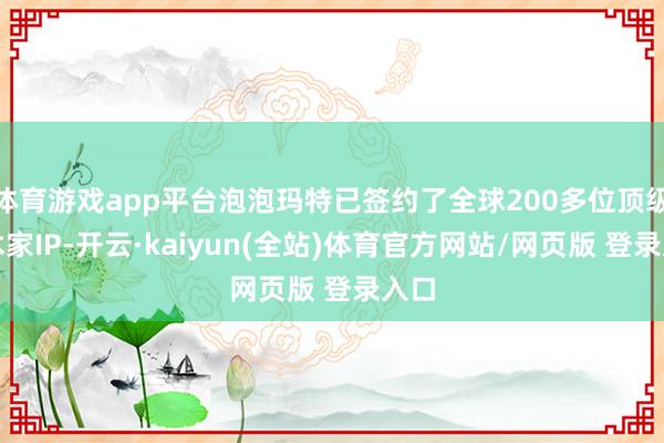 体育游戏app平台泡泡玛特已签约了全球200多位顶级艺术家IP-开云·kaiyun(全站)体育官方网站/网页版 登录入口