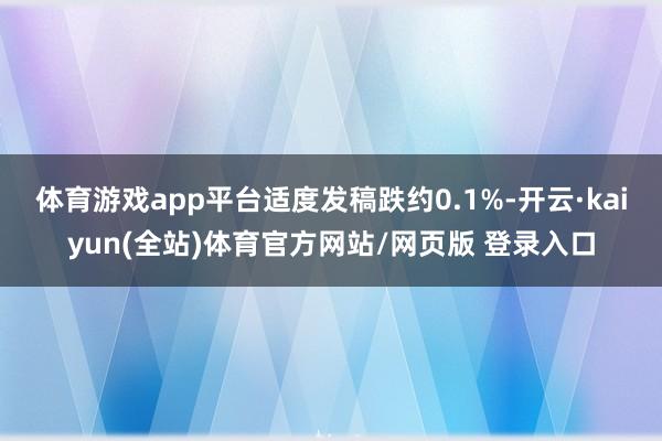 体育游戏app平台适度发稿跌约0.1%-开云·kaiyun(全站)体育官方网站/网页版 登录入口