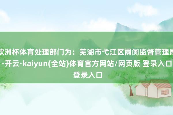 欧洲杯体育处理部门为:芜湖市弋江区阛阓监督管理局-开云·kaiyun(全站)体育官方网站/网页版 登录入口
