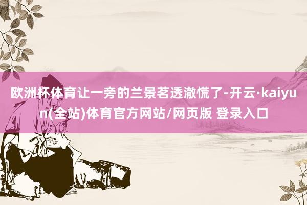 欧洲杯体育让一旁的兰景茗透澈慌了-开云·kaiyun(全站)体育官方网站/网页版 登录入口