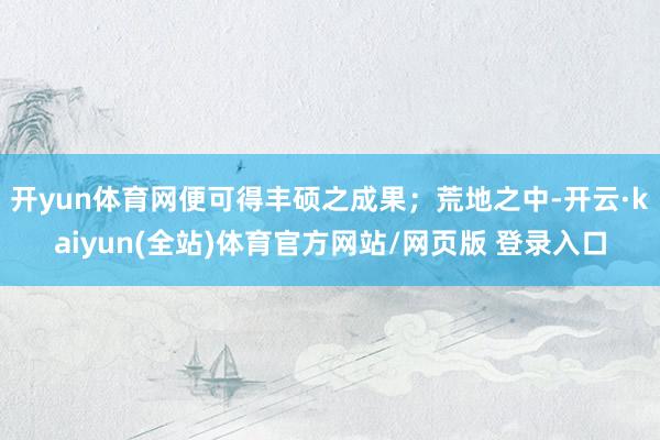 开yun体育网便可得丰硕之成果；荒地之中-开云·kaiyun(全站)体育官方网站/网页版 登录入口