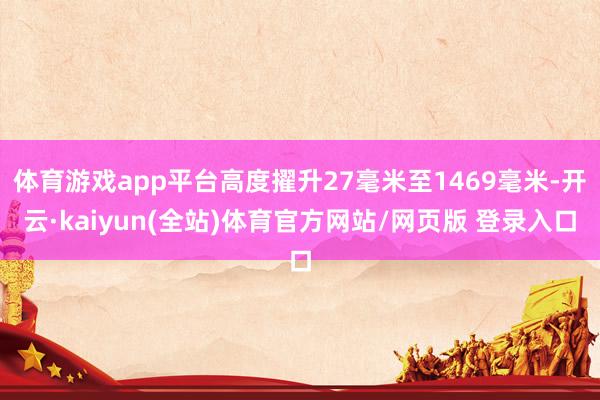 体育游戏app平台高度擢升27毫米至1469毫米-开云·kaiyun(全站)体育官方网站/网页版 登录入口
