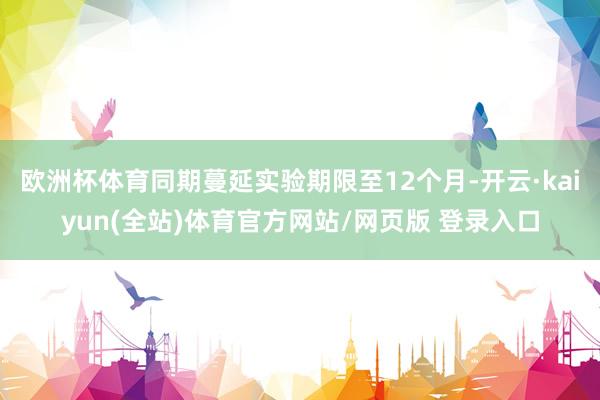 欧洲杯体育同期蔓延实验期限至12个月-开云·kaiyun(全站)体育官方网站/网页版 登录入口
