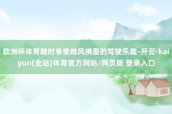 欧洲杯体育随时享受微风拂面的驾驶乐趣-开云·kaiyun(全站)体育官方网站/网页版 登录入口