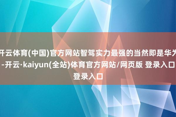 开云体育(中国)官方网站智驾实力最强的当然即是华为-开云·kaiyun(全站)体育官方网站/网页版 登录入口