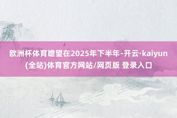 欧洲杯体育瞻望在2025年下半年-开云·kaiyun(全站)体育官方网站/网页版 登录入口