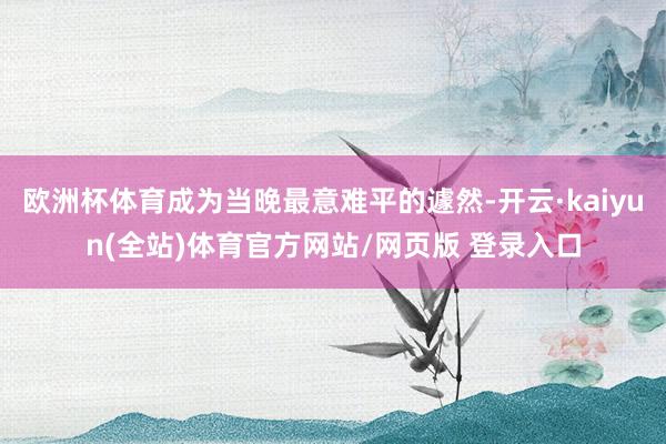 欧洲杯体育成为当晚最意难平的遽然-开云·kaiyun(全站)体育官方网站/网页版 登录入口