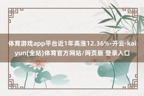 体育游戏app平台近1年高涨12.36%-开云·kaiyun(全站)体育官方网站/网页版 登录入口