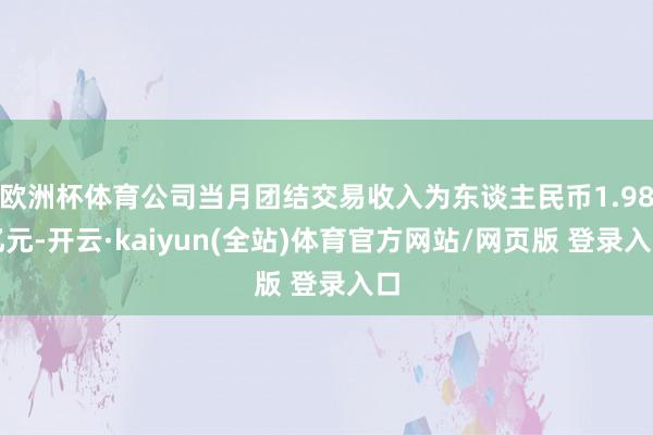 欧洲杯体育公司当月团结交易收入为东谈主民币1.98亿元-开云·kaiyun(全站)体育官方网站/网页版 登录入口