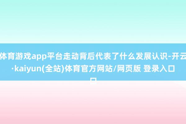 体育游戏app平台走动背后代表了什么发展认识-开云·kaiyun(全站)体育官方网站/网页版 登录入口