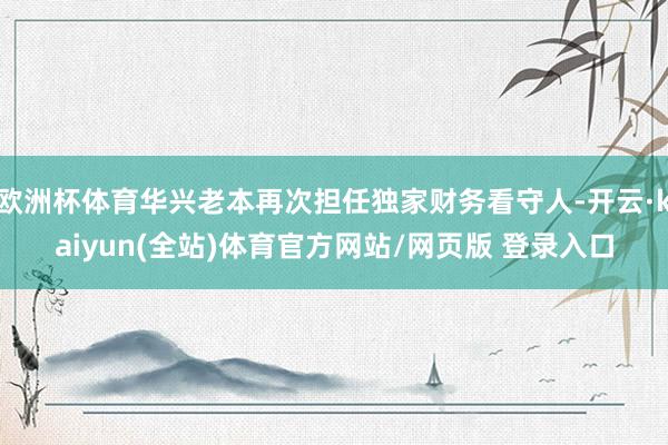 欧洲杯体育华兴老本再次担任独家财务看守人-开云·kaiyun(全站)体育官方网站/网页版 登录入口