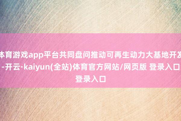 体育游戏app平台共同盘问推动可再生动力大基地开发-开云·kaiyun(全站)体育官方网站/网页版 登录入口