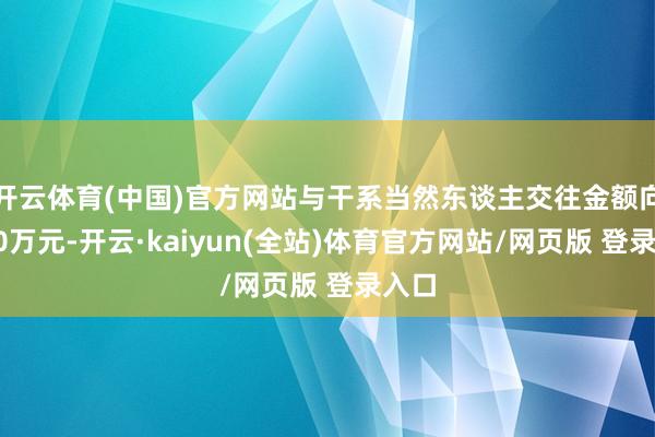 开云体育(中国)官方网站与干系当然东谈主交往金额向上30万元-开云·kaiyun(全站)体育官方网站/网页版 登录入口