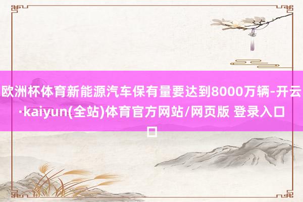 欧洲杯体育新能源汽车保有量要达到8000万辆-开云·kaiyun(全站)体育官方网站/网页版 登录入口