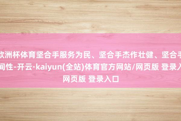 欧洲杯体育坚合手服务为民、坚合手杰作壮健、坚合手期间性-开云·kaiyun(全站)体育官方网站/网页版 登录入口