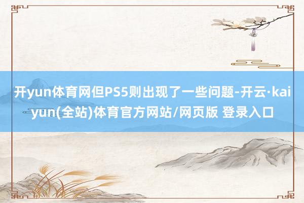 开yun体育网但PS5则出现了一些问题-开云·kaiyun(全站)体育官方网站/网页版 登录入口