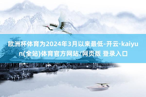 欧洲杯体育为2024年3月以来最低-开云·kaiyun(全站)体育官方网站/网页版 登录入口