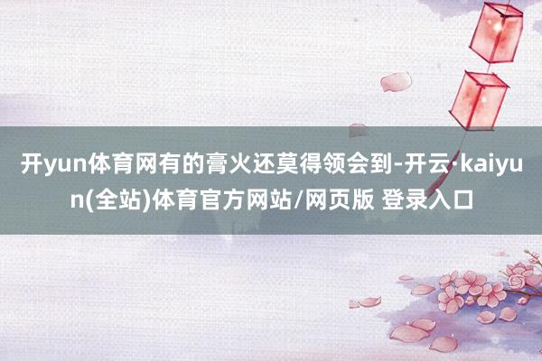开yun体育网有的膏火还莫得领会到-开云·kaiyun(全站)体育官方网站/网页版 登录入口