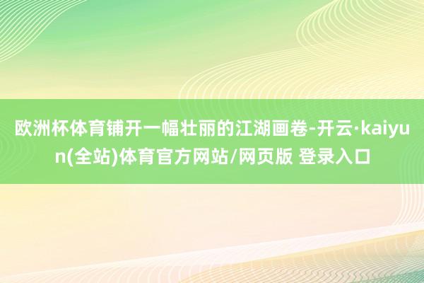 欧洲杯体育铺开一幅壮丽的江湖画卷-开云·kaiyun(全站)体育官方网站/网页版 登录入口