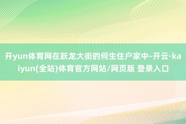 开yun体育网在跃龙大街的何生住户家中-开云·kaiyun(全站)体育官方网站/网页版 登录入口