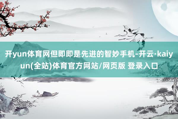 开yun体育网但即即是先进的智妙手机-开云·kaiyun(全站)体育官方网站/网页版 登录入口