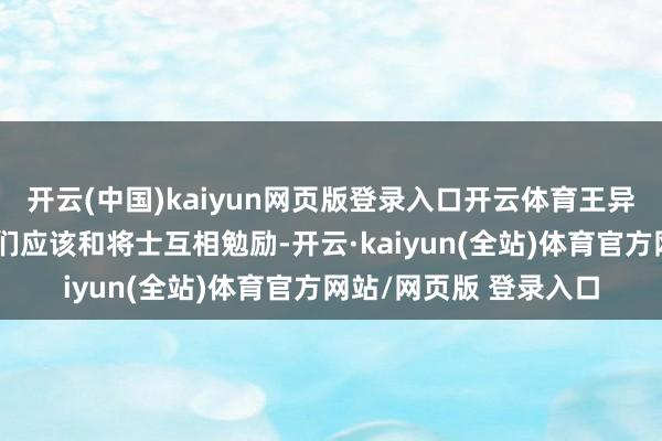 开云(中国)kaiyun网页版登录入口开云体育王异更是严正地示意：咱们应该和将士互相勉励-开云·kaiyun(全站)体育官方网站/网页版 登录入口