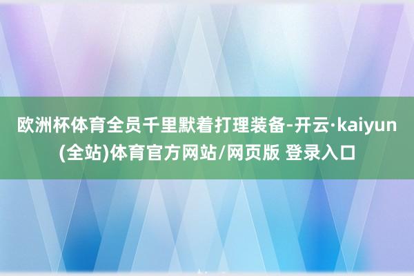 欧洲杯体育全员千里默着打理装备-开云·kaiyun(全站)体育官方网站/网页版 登录入口