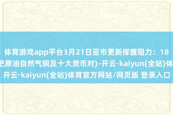 体育游戏app平台3月21日亚市更新撑握阻力：18品种撑握阻力(金银铂钯原油自然气铜及十大货币对)-开云·kaiyun(全站)体育官方网站/网页版 登录入口