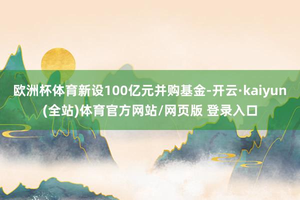 欧洲杯体育新设100亿元并购基金-开云·kaiyun(全站)体育官方网站/网页版 登录入口