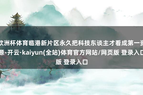 欧洲杯体育临港新片区永久把科技东谈主才看成第一资源-开云·kaiyun(全站)体育官方网站/网页版 登录入口
