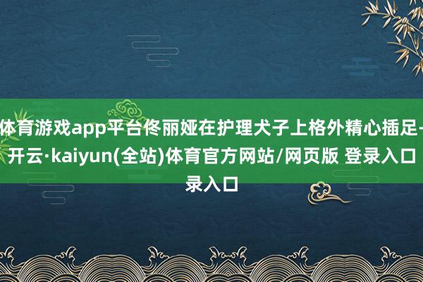 体育游戏app平台佟丽娅在护理犬子上格外精心插足-开云·kaiyun(全站)体育官方网站/网页版 登录入口