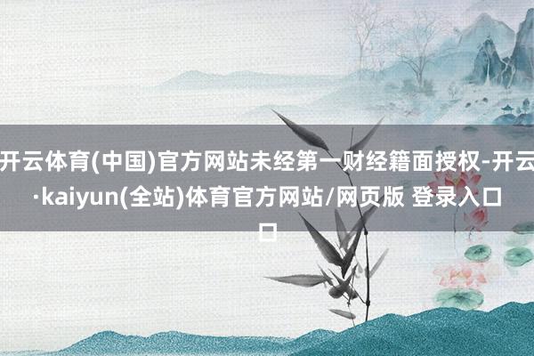 开云体育(中国)官方网站未经第一财经籍面授权-开云·kaiyun(全站)体育官方网站/网页版 登录入口