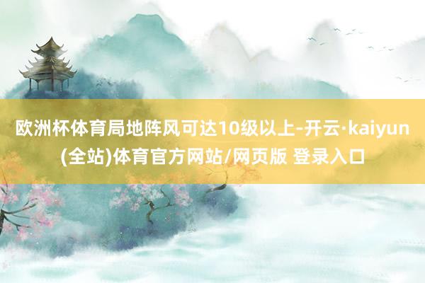 欧洲杯体育局地阵风可达10级以上-开云·kaiyun(全站)体育官方网站/网页版 登录入口