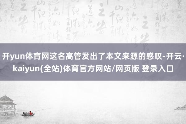 开yun体育网这名高管发出了本文来源的感叹-开云·kaiyun(全站)体育官方网站/网页版 登录入口