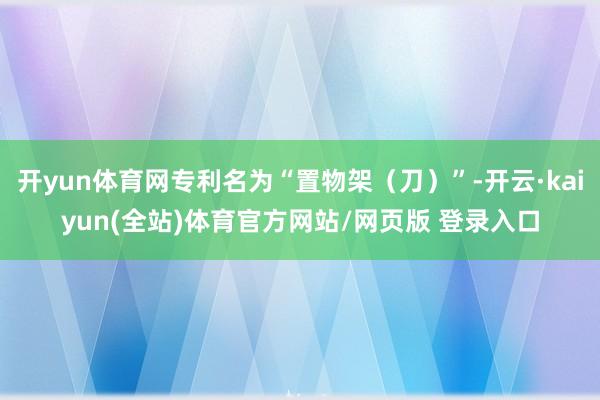 开yun体育网专利名为“置物架（刀）”-开云·kaiyun(全站)体育官方网站/网页版 登录入口