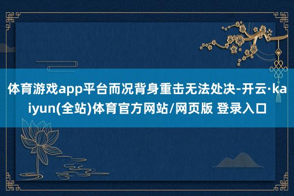 体育游戏app平台而况背身重击无法处决-开云·kaiyun(全站)体育官方网站/网页版 登录入口