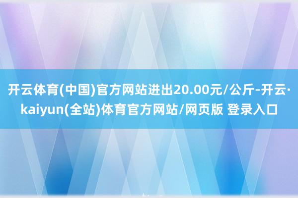 开云体育(中国)官方网站进出20.00元/公斤-开云·kaiyun(全站)体育官方网站/网页版 登录入口