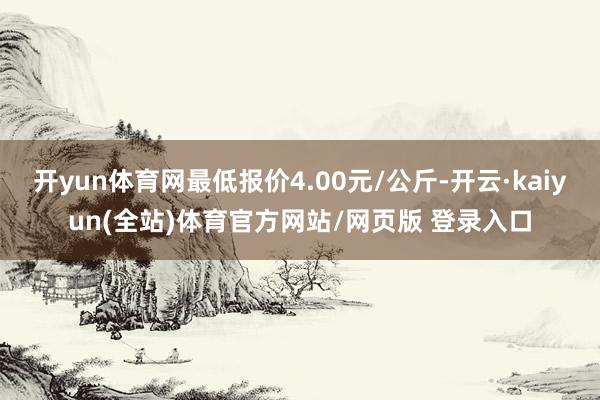 开yun体育网最低报价4.00元/公斤-开云·kaiyun(全站)体育官方网站/网页版 登录入口