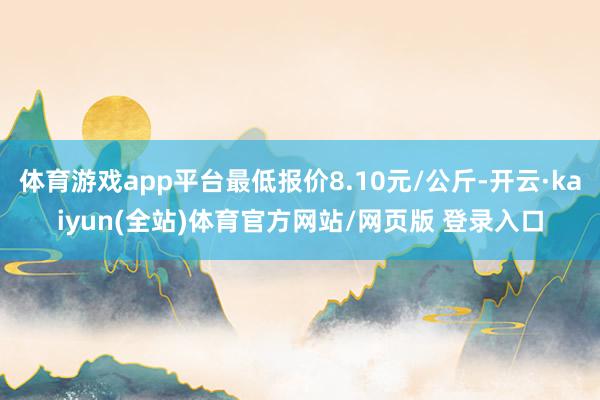 体育游戏app平台最低报价8.10元/公斤-开云·kaiyun(全站)体育官方网站/网页版 登录入口