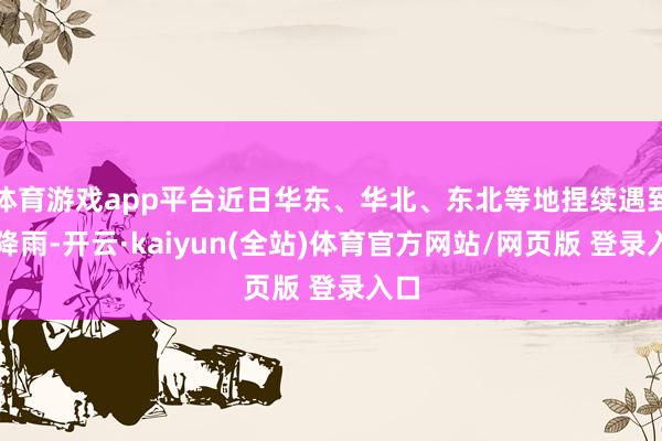 体育游戏app平台近日华东、华北、东北等地捏续遇到强降雨-开云·kaiyun(全站)体育官方网站/网页版 登录入口