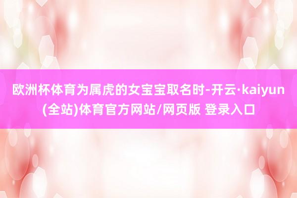欧洲杯体育为属虎的女宝宝取名时-开云·kaiyun(全站)体育官方网站/网页版 登录入口