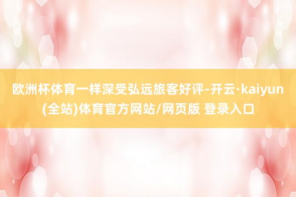 欧洲杯体育一样深受弘远旅客好评-开云·kaiyun(全站)体育官方网站/网页版 登录入口