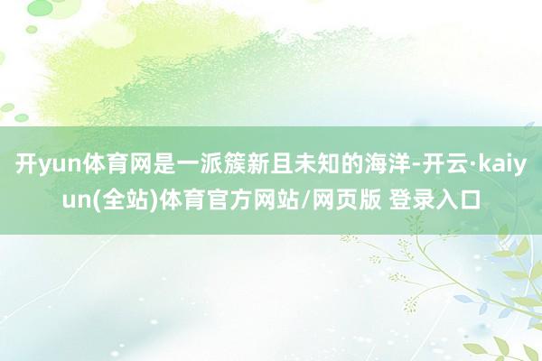 开yun体育网是一派簇新且未知的海洋-开云·kaiyun(全站)体育官方网站/网页版 登录入口