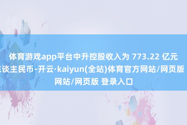 体育游戏app平台中升控股收入为 773.22 亿元（单元东谈主民币-开云·kaiyun(全站)体育官方网站/网页版 登录入口