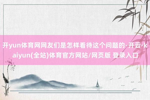 开yun体育网网友们是怎样看待这个问题的-开云·kaiyun(全站)体育官方网站/网页版 登录入口