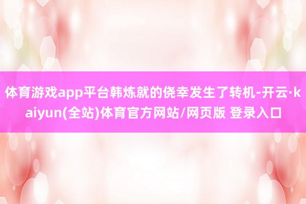 体育游戏app平台韩炼就的侥幸发生了转机-开云·kaiyun(全站)体育官方网站/网页版 登录入口