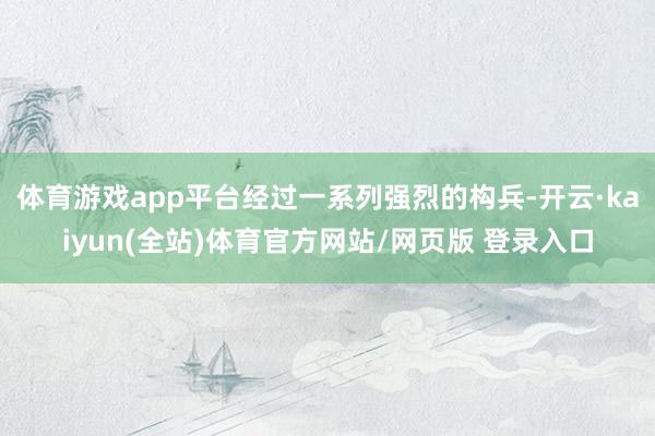 体育游戏app平台经过一系列强烈的构兵-开云·kaiyun(全站)体育官方网站/网页版 登录入口