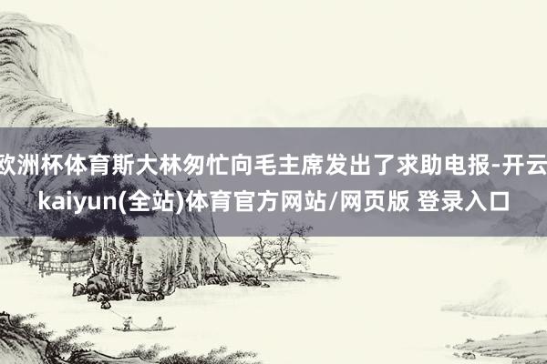 欧洲杯体育斯大林匆忙向毛主席发出了求助电报-开云·kaiyun(全站)体育官方网站/网页版 登录入口